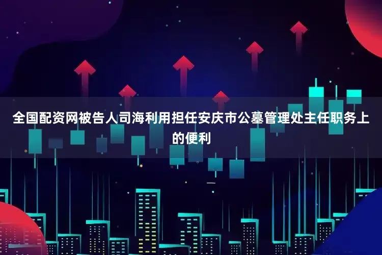 全国配资网被告人司海利用担任安庆市公墓管理处主任职务上的便利