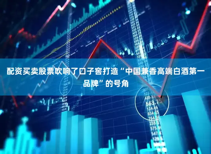 配资买卖股票吹响了口子窖打造“中国兼香高端白酒第一品牌”的号角