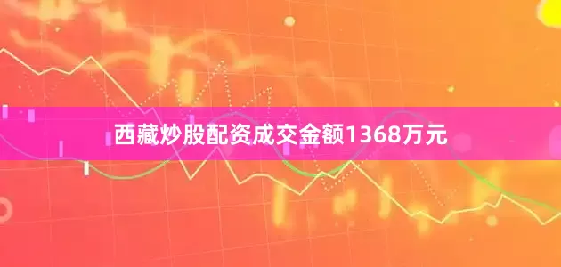 西藏炒股配资成交金额1368万元