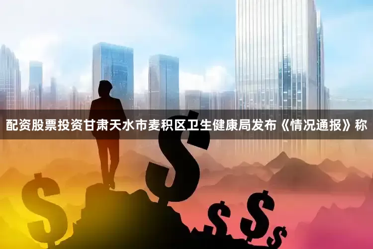 配资股票投资甘肃天水市麦积区卫生健康局发布《情况通报》称