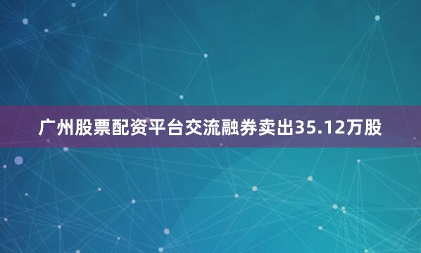 广州股票配资平台交流融券卖出35.12万股