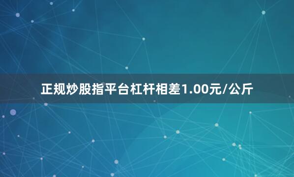 正规炒股指平台杠杆相差1.00元/公斤