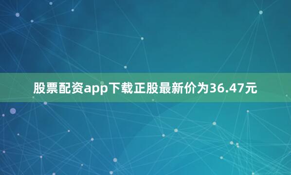股票配资app下载正股最新价为36.47元