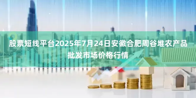 股票短线平台2025年7月24日安徽合肥周谷堆农产品批发市场价格行情