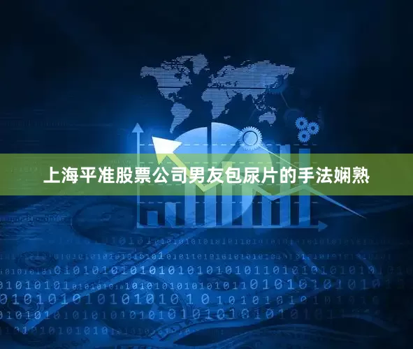 上海平准股票公司男友包尿片的手法娴熟