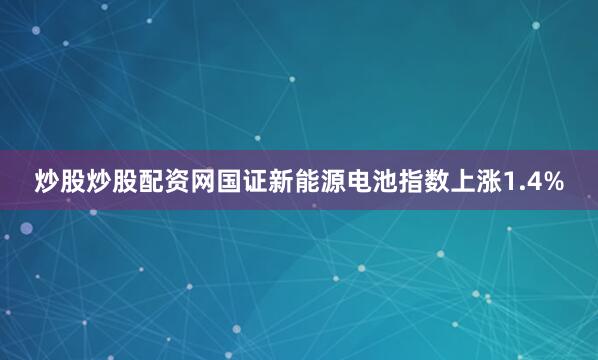 炒股炒股配资网国证新能源电池指数上涨1.4%