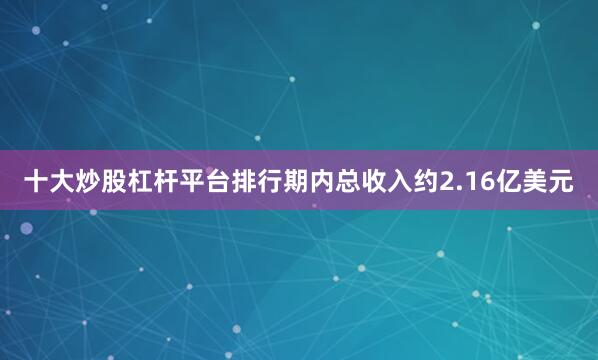 十大炒股杠杆平台排行期内总收入约2.16亿美元