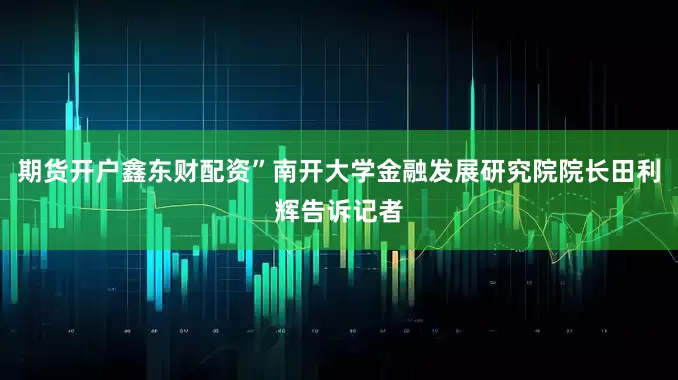 期货开户鑫东财配资”南开大学金融发展研究院院长田利辉告诉记者