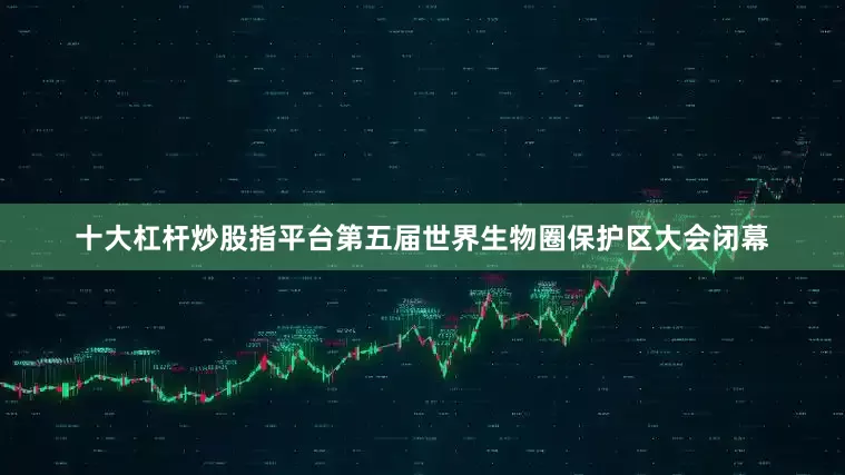 十大杠杆炒股指平台第五届世界生物圈保护区大会闭幕