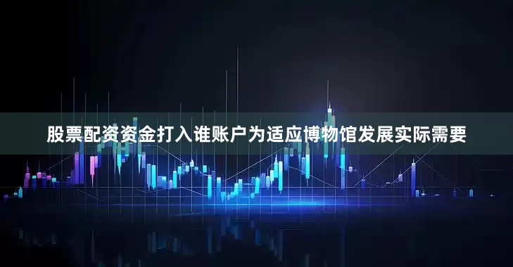 股票配资资金打入谁账户为适应博物馆发展实际需要