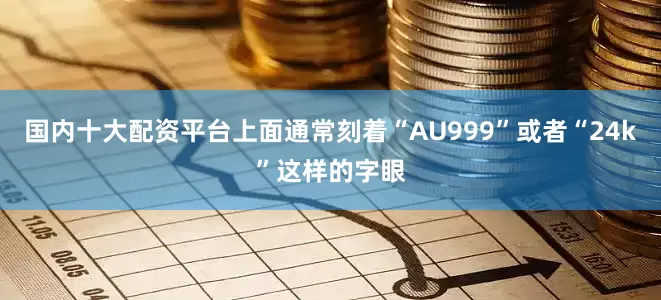 国内十大配资平台上面通常刻着“AU999”或者“24k”这样的字眼